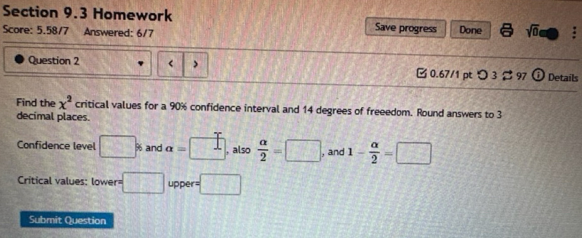 Homework 
Score: 5.58/7 Answered: 6/7 
Save progress Done sqrt(0) 
( 
Question 2 Details 
0.67/1 pt つ 3 ¤ 97 
Find the x^2 critical values for a 90% confidence interval and 14 degrees of freeedom. Round answers to 3
decimal places. 
Confidence level □ % and alpha = < 1</tex> , also  alpha /2 =□ , and 1- alpha /2 =□
Critical values: lower= □ upper =□
Submit Question