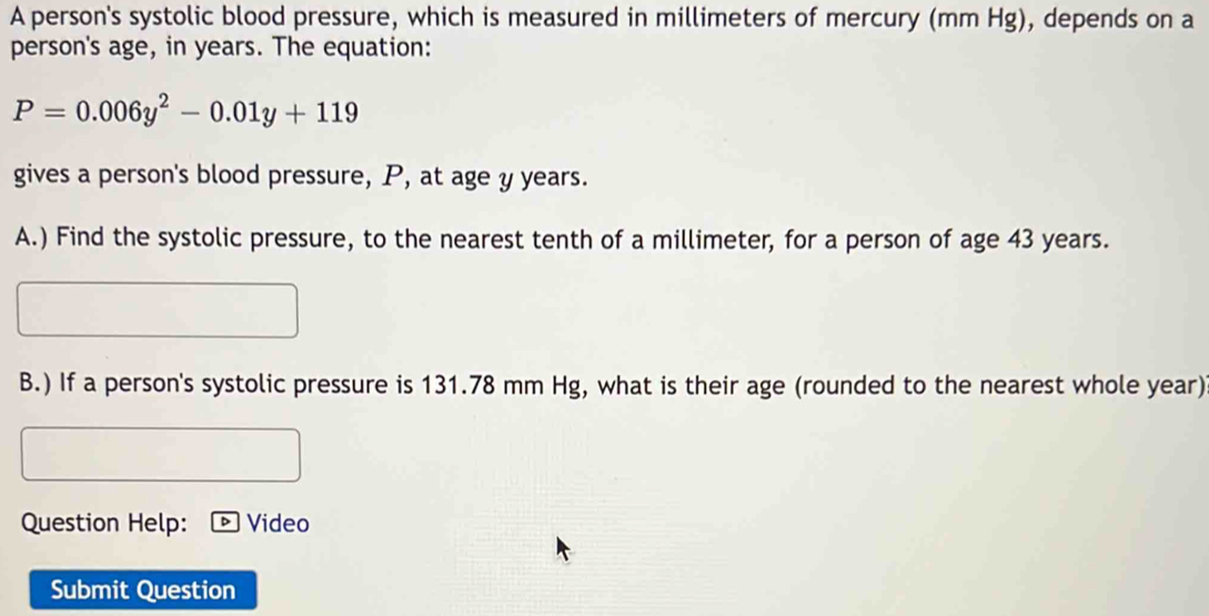 A person's systolic blood pressure, which is measured in millimeters of mercury (mm Hg), depends on a 
person's age, in years. The equation:
P=0.006y^2-0.01y+119
gives a person's blood pressure, P, at age y years. 
A.) Find the systolic pressure, to the nearest tenth of a millimeter, for a person of age 43 years. 
B.) If a person's systolic pressure is 131.78 mm Hg, what is their age (rounded to the nearest whole year) 
Question Help: Video 
Submit Question