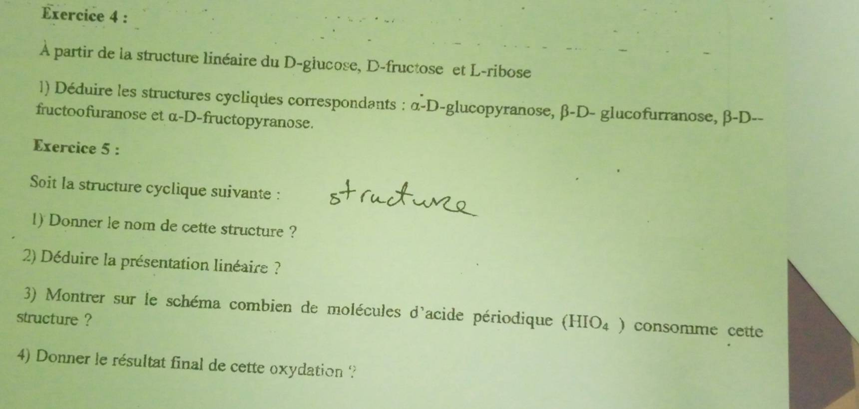 À partir de la structure linéaire du D-glucose, D-fructose et L-ribose 
1) Déduire les structures cycliques correspondants : α -D-glucopyranose, β -D- glucofurranose, β -D-- 
fructoofuranose et α -D-fructopyranose. 
Exercice 5 : 
Soit la structure cyclique suivante : 
1) Donner le nom de cette structure ? 
2) Déduire la présentation linéaire ? 
3) Montrer sur le schéma combien de molécules d'acide périodique (HIO₄ ) consomme cette 
structure ? 
4) Donner le résultat final de cette oxydation ?