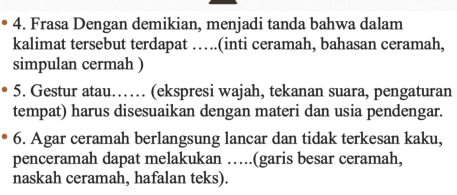 Frasa Dengan demikian, menjadi tanda bahwa dalam 
kalimat tersebut terdapat ….(inti ceramah, bahasan ceramah, 
simpulan cermah ) 
5. Gestur atau…… (ekspresi wajah, tekanan suara, pengaturan 
tempat) harus disesuaikan dengan materi dan usia pendengar. 
6. Agar ceramah berlangsung lancar dan tidak terkesan kaku, 
penceramah dapat melakukan ….(garis besar ceramah, 
naskah ceramah, hafalan teks).