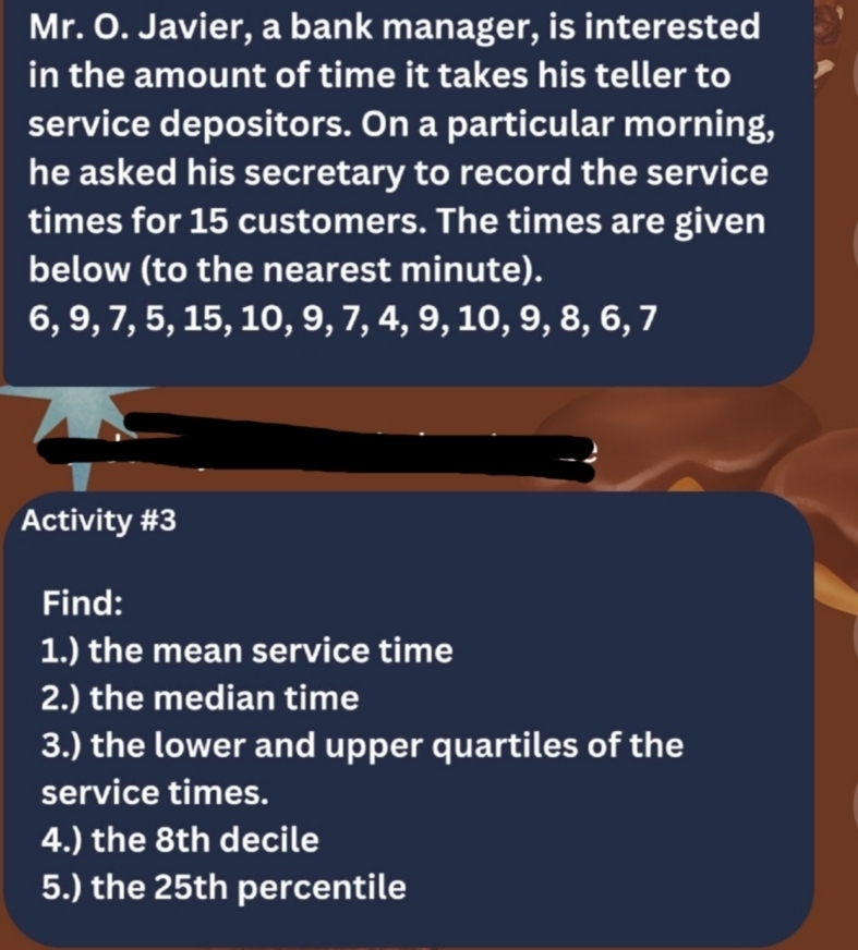 Mr. O. Javier, a bank manager, is interested 
in the amount of time it takes his teller to 
service depositors. On a particular morning, 
he asked his secretary to record the service 
times for 15 customers. The times are given 
below (to the nearest minute).
6, 9, 7, 5, 15, 10, 9, 7, 4, 9, 10, 9, 8, 6, 7
Activity #3 
Find: 
1.) the mean service time 
2.) the median time 
3.) the lower and upper quartiles of the 
service times. 
4.) the 8th decile 
5.) the 25th percentile