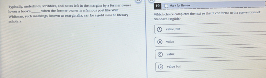 Typically, underlines, scribbles, and notes left in the margins by a former owner 19
lower a book's _when the former owner is a famous poet like Walt Mark for Review
Whitman, such markings, known as marginalia, can be a gold mine to literary Which choice completes the text so that it conforms to the conventions of
scholars. Standard English?
value, but
B ) value
C ) value,
D ) value but