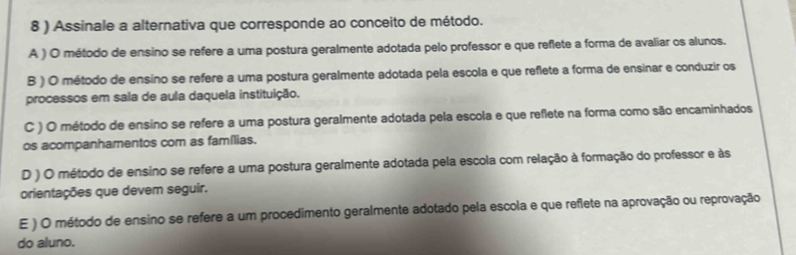 8 ) Assinale a alternativa que corresponde ao conceito de método.
A ) O método de ensino se refere a uma postura geralmente adotada pelo professor e que reflete a forma de avaliar os alunos.
B ) O método de ensino se refere a uma postura geralmente adotada pela escola e que reflete a forma de ensinar e conduzir os
processos em sala de aula daquela instituição.
C ) O método de ensino se refere a uma postura geralmente adotada pela escola e que reflete na forma como são encaminhados
os acompanhamentos com as famílias.
D ) O método de ensino se refere a uma postura geralmente adotada pela escola com relação à formação do professor e às
orientações que devem seguir.
E ) O método de ensino se refere a um procedimento geralmente adotado pela escola e que reflete na aprovação ou reprovação
do aluno.