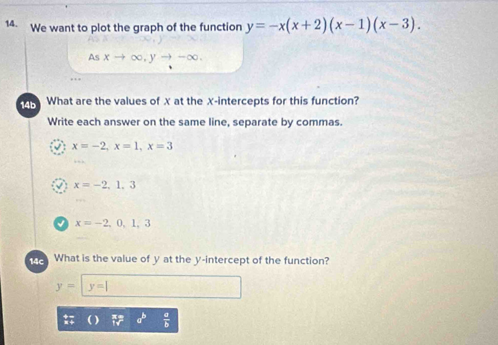 We want to plot the graph of the function y=-x(x+2)(x-1)(x-3). 
As xto ∈fty , yto -∈fty
14b What are the values of X at the X-intercepts for this function?
Write each answer on the same line, separate by commas.
J x=-2, x=1, x=3
√ x=-2,1,3
a x=-2,0,1,3
14c What is the value of y at the y-intercept of the function?
y= y=|
) a^b  a/b 