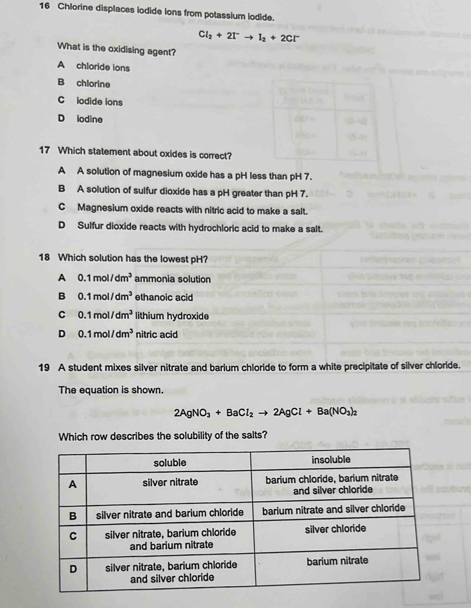 Chlorine displaces iodide ions from potassium iodide.
Cl_2+2I^-to I_2+2Cl^-
What is the oxidising agent?
A chloride ions
B chlorine
C iodide ions
D iodine
17 Which statement about oxides is correct?
A A solution of magnesium oxide has a pH less than pH 7.
B A solution of sulfur dioxide has a pH greater than pH 7.
C Magnesium oxide reacts with nitric acid to make a salt.
D Sulfur dioxide reacts with hydrochloric acid to make a salt.
18 Which solution has the lowest pH?
A 0.1mol/dm^3 ammonia solution
B 0.1mol/dm^3 ethanoic acid
C 0.1mol/dm^3 lithium hydroxide
D 0.1mol/dm^3 nitric acid
19 A student mixes silver nitrate and barium chloride to form a white precipitate of silver chloride.
The equation is shown.
2AgNO_3+BaCl_2to 2AgCl+Ba(NO_3)_2
Which row describes the solubility of the salts?