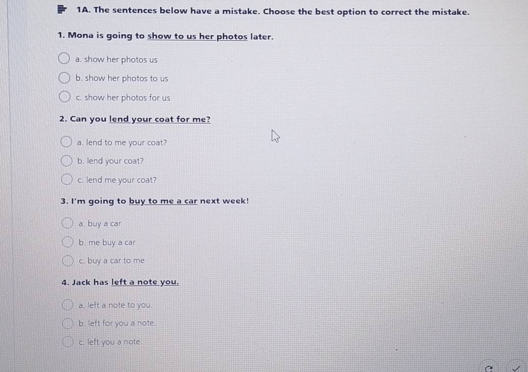 The sentences below have a mistake. Choose the best option to correct the mistake.
1. Mona is going to show to us her photos later.
a. show her photos us
b. show her photos to us
c. show her photos for us
2. Can you lend your coat for me?
a. lend to me your coat?
b. lend your coat?
c. lend me your coat?
3. I'm going to buy to me a car next week!
a. buy a car
b. me buy a car
c. buy a car to me
4. Jack has left a note you.
a. left a note to you.
b. left for you a note.
c. left you a note.