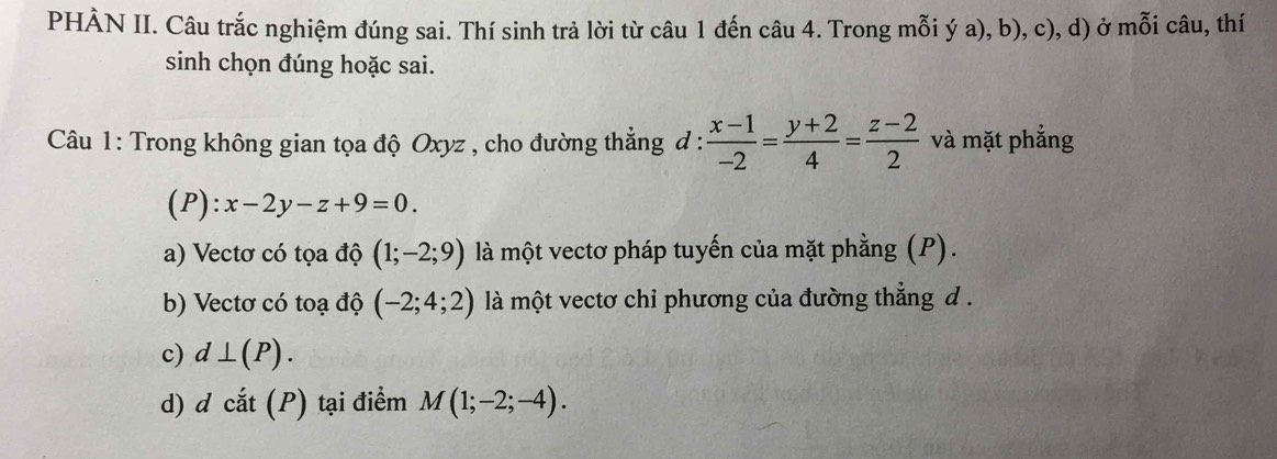 PHÀN II. Câu trắc nghiệm đúng sai. Thí sinh trả lời từ câu 1 đến câu 4. Trong mỗi ý a), b), c), d) ở mỗi câu, thí
sinh chọn đúng hoặc sai.
Câu 1: Trong không gian tọa độ Oxyz , cho đường thắng đ :  (x-1)/-2 = (y+2)/4 = (z-2)/2  và mặt phẳng
(P) :x-2y-z+9=0. 
a) Vectơ có tọa độ (1;-2;9) là một vectơ pháp tuyến của mặt phằng (P).
b) Vectơ có toạ độ (-2;4;2) là một vectơ chỉ phương của đường thẳng d .
c) d⊥ (P). 
d) d cắt (P) tại điểm M(1;-2;-4).