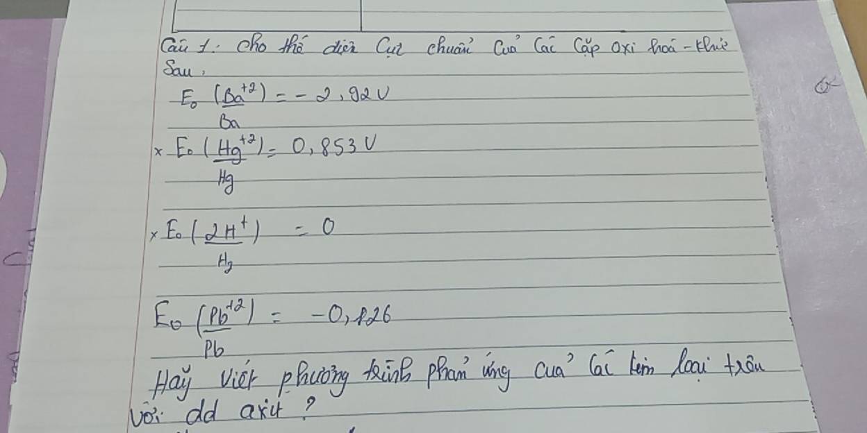 Caū 1Oho thé dien Cut chuai Cuò Cai Cáp Oxi Roà-H) 
Sau,
E_0 ((Ba^+))/Ba =-2.92V
* frac E_0(Hg^+)Hg=0.853V
* frac E_0(frac 2H^+H_2)H_2=0
E_0= ((pb^(+2)))/pb =-0,f26
Hay Vier phcioing Kn pran ǒíng cua' Cai km loai fāu 
voi dd axu?