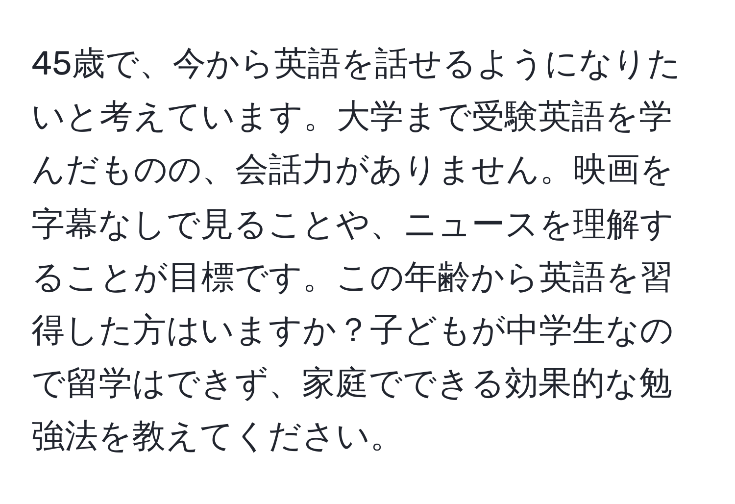 45歳で、今から英語を話せるようになりたいと考えています。大学まで受験英語を学んだものの、会話力がありません。映画を字幕なしで見ることや、ニュースを理解することが目標です。この年齢から英語を習得した方はいますか？子どもが中学生なので留学はできず、家庭でできる効果的な勉強法を教えてください。