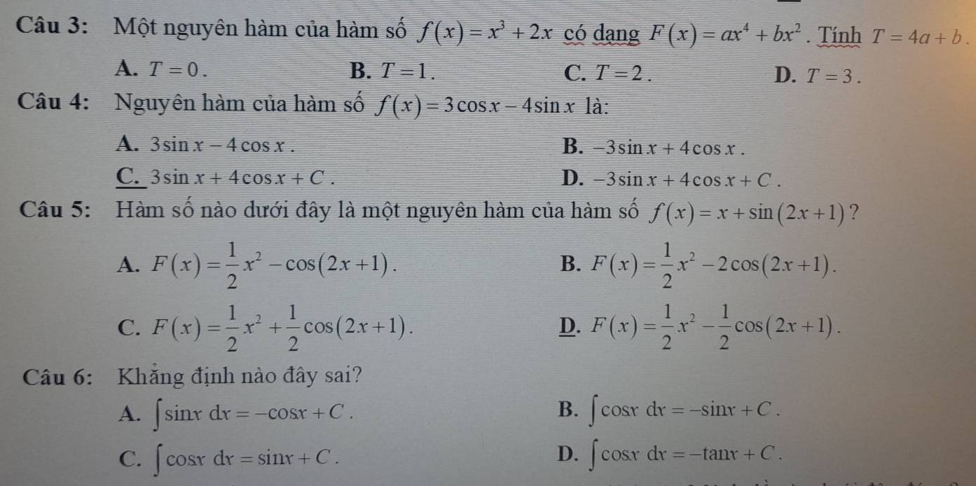 Một nguyên hàm của hàm số f(x)=x^3+2x có dạng F(x)=ax^4+bx^2 Tính T=4a+b.
A. T=0. B. T=1. C. T=2. D. T=3. 
Câu 4: Nguyên hàm của hàm số f(x)=3cos x-4sin x là:
A. 3sin x-4cos x. B. -3sin x+4cos x.
C. 3sin x+4cos x+C. D. -3sin x+4cos x+C. 
Câu 5: Hàm số nào dưới đây là một nguyên hàm của hàm số f(x)=x+sin (2x+1) ?
A. F(x)= 1/2 x^2-cos (2x+1). F(x)= 1/2 x^2-2cos (2x+1). 
B.
C. F(x)= 1/2 x^2+ 1/2 cos (2x+1). F(x)= 1/2 x^2- 1/2 cos (2x+1). 
D.
Câu 6: Khẳng định nào đây sai?
B.
A. ∈t sin xdx=-cos x+C. ∈t cos xdx=-sin x+C.
D.
C. ∈t cos xdx=sin x+C. ∈t cos xdx=-tan x+C.