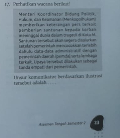 Perhatikan wacana berikut! 
Menteri Koordinator Bidang Politik 
Hukum, dan Keamanan (Menkopolhukam) 
memberikan keterängan pers terkait 
pemberían santunán kepada korban 
meninggal dunia dalam tragedi di Kota M. 
Santunan tersebut akan segera disalurkan 
setelah pemerintah mencocokkan terlebíh 
dahulu data-data administratif dengan 
pemeríntah daerah (pemda) serta lembaga 
terkait. Upaya tersebut dilakukan sebagai 
tanda empati darí pemerintah. 
Unsur komunikator berdasarkan ilustrasi 
tersebut adalah . . . . 
Asesmen Tengah Semester 2 23