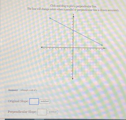 Click and drag to plot a perpendicular line. 
The line will change colors when a parallel or perpendicular line is drawn accurately. 
Answer Attempt 2 out of 2 
Original Slope: □ undefined 
Perpendicular Slope: □ undefined