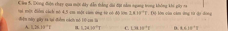 Dòng điện chạy qua một dây dẫn thẳng dài đặt nằm ngang trong không khí gây ra
tại một điểm cách nó 4,5 cm một cảm ứng từ có độ lớn 2,8.10^(-5)T. Độ lớn của cảm ứng từ do dòng
điện này gây ra tại điểm cách nó 10 cm là
A. 1,26.10^(-5)T B. 1,24.10^(-5)T C. 1,38.10^(-5)T D. 8,6.10^(-5)T