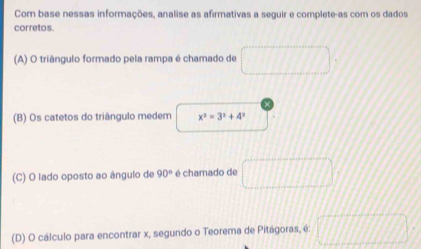 Com base nessas informações, analise as afirmativas a seguir e complete-as com os dados
corretos.
(A) O triângulo formado pela rampa é chamado de □ 
(B) Os catetos do triângulo medem x^2=3^2+4^2
(C) O lado oposto ao ângulo de 90° é chamado de □
(D) O cálculo para encontrar x, segundo o Teorema de Pitágoras, é □