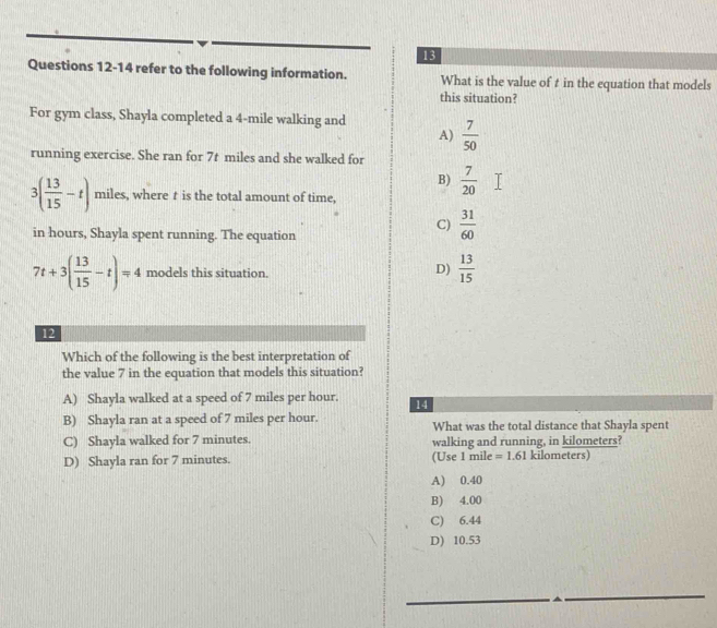 refer to the following information. What is the value of t in the equation that models
this situation?
For gym class, Shayla completed a 4-mile walking and
A)  7/50 
running exercise. She ran for 7t miles and she walked for
B)  7/20 
3( 13/15 -t) miles, where t is the total amount of time,
C)  31/60 
in hours, Shayla spent running. The equation
7t+3( 13/15 -t)=4 models this situation.
D)  13/15 
12
Which of the following is the best interpretation of
the value 7 in the equation that models this situation?
A) Shayla walked at a speed of 7 miles per hour. 14
B) Shayla ran at a speed of 7 miles per hour. What was the total distance that Shayla spent
C) Shayla walked for 7 minutes. walking and running, in kilometers?
D) Shayla ran for 7 minutes. (Use 1 mile =1.61kilomete rs)
A) 0.40
B) 4.00
C) 6.44
D) 10.53