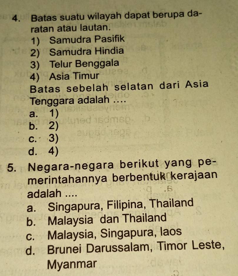 Batas suatu wilayah dapat berupa da-
ratan atau lautan.
1) Samudra Pasifik
2) Samudra Hindia
3) Telur Benggala
4) Asia Timur
Batas sebelah selatan dari Asia
Tenggara adalah ....
a. 1)
b. 2)
c. 3)
d. 4)
5. Negara-negara berikut yang pe-
merintahannya berbentuk kerajaan
adalah ....
a. Singapura, Filipina, Thailand
b. Malaysia dan Thailand
c. Malaysia, Singapura, laos
d. Brunei Darussalam, Timor Leste,
Myanmar