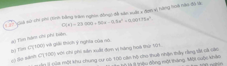 Giả sử chi phí (tính bằng trăm nghìn đồng) để sản xuất x đơn vị hàng hoá nào đó là:
C(x)=23000+50x-0,5x^2+0,00175x^3. 
a) Tìm hàm chi phí biên. 
b) Tìm C'(100) và giải thích ý nghĩa của nó. 
c) So sánh C'(100 ) với chi phí sản xuất đơn vị hàng hoá thứ 101. 
J ễn lí của một khu chung cư có 100 căn hộ cho thuê nhận thấy rằng tất cả các 
lộ là 8 triệu đồng một tháng. Một cuộc khảo
100 nghìn