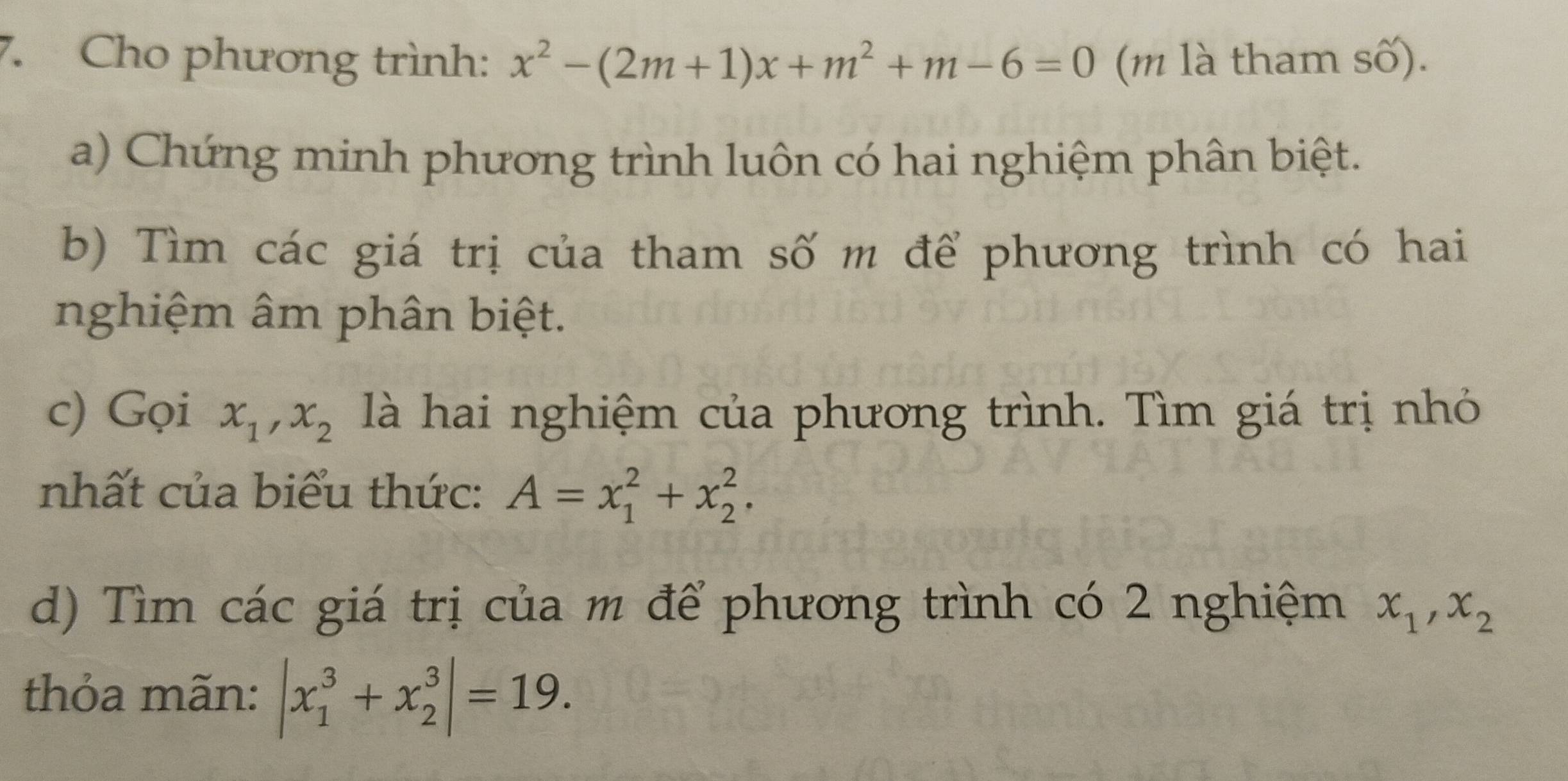 Cho phương trình: x^2-(2m+1)x+m^2+m-6=0 (m là tham số). 
a) Chứng minh phương trình luôn có hai nghiệm phân biệt. 
b) Tìm các giá trị của tham số m để phương trình có hai 
nghiệm âm phân biệt. 
c) Gọi x_1, x_2 là hai nghiệm của phương trình. Tìm giá trị nhỏ 
nhất của biểu thức: A=x_1^(2+x_2^2. 
d) Tìm các giá trị của m để phương trình có 2 nghiệm x_1), x_2
thỏa mãn: |x_1^3+x_2^3|=19.