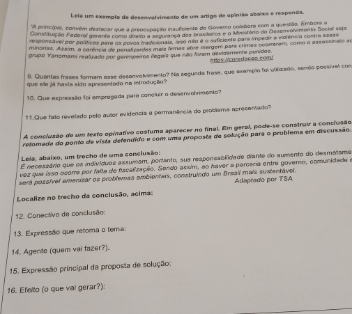 Leia um exemplo de desenvolvimento de um artigo de opinião abaixo e responda.
*A princípio, convém destacar que a preocupação insuficiente do Governo colabora com a questão. Embora a
Constifuição Federal garanta como direito a segurarça dos brasileiros e o Ministério do Desenvolvimento Social seja
responsável por políticas para os povos tradicionais, isso não é o suficiente para impedir a violência contra essas
minorias. Assim, a carência de penalizardes mais firmes abre margem para crimes ocorrerem, como o assassinato ao
grupo Yanomami realizado por garimpeiros ilegais que não foram devidamente punidos.
https://coredacao.com/
9. Quantas frases formam esse desenvolvimento? Na segunda frase, que exemplo foi utilizado, sendo possível con
que ele já havia sido apresentado na introdução?
10. Que expressão foi empregada para concluir o desenvolvimento?
11.Que fato revelado pelo autor evidencia a permanência do problema apresentado?
A conclusão de um texto opinativo costuma aparecer no final. Em geral, pode-se construir a conclusão
retomada do ponto de vista defendido e com uma proposta de solução para o problema em discussão.
Leia, abaixo, um trecho de uma conclusão:
É necessário que os indivíduos assumam, porfanto, sua responsabilidade diante do aumento do desmatame
vez que isso ocorre por falta de fiscalização. Sendo assim, ao haver a parceria entre governo, comunidade e
será possível amenizar os problemas ambientais, construindo um Brasil mais sustentável.
Adaptado por TSA
Localize no trecho da conclusão, acima:
12. Conectivo de conclusão:
13. Expressão que retoma o tema:
14. Agente (quem vai fazer?).
15. Expressão principal da proposta de solução:
16. Efeito (o que vai gerar?):