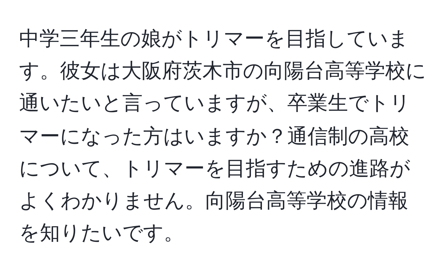 中学三年生の娘がトリマーを目指しています。彼女は大阪府茨木市の向陽台高等学校に通いたいと言っていますが、卒業生でトリマーになった方はいますか？通信制の高校について、トリマーを目指すための進路がよくわかりません。向陽台高等学校の情報を知りたいです。