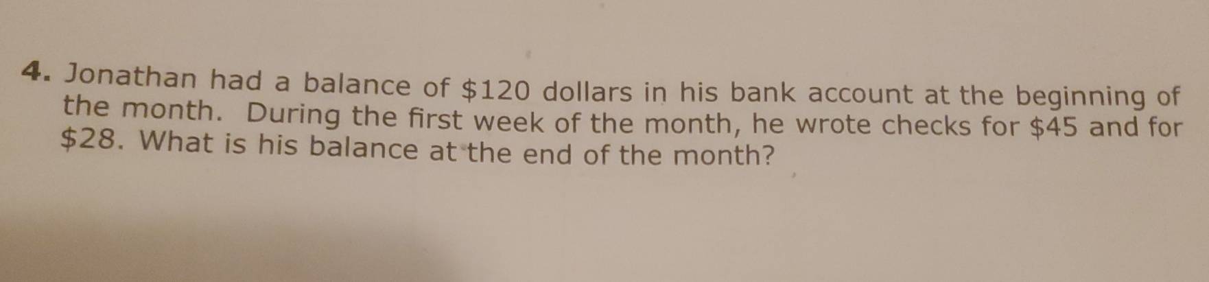 Jonathan had a balance of $120 dollars in his bank account at the beginning of 
the month. During the first week of the month, he wrote checks for $45 and for
$28. What is his balance at the end of the month?