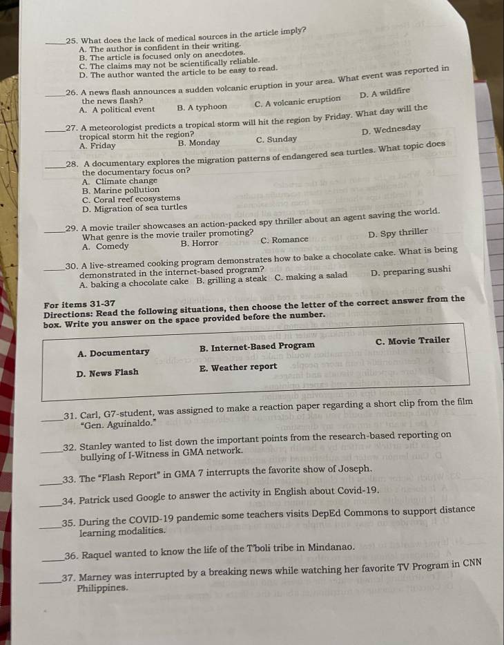 What does the lack of medical sources in the article imply?
A. The author is confident in their writing.
B. The article is focused only on anecdotes.
C. The claims may not be scientifically reliable.
D. The author wanted the article to be easy to read.
_26. A news flash announces a sudden volcanic eruption in your area. What event was reported in
D. A wildfire
the news flash?
A. A political event B. A typhoon C. A volcanic eruption
_27. A meteorologist predicts a tropical storm will hit the region by Friday. What day will the
D. Wednesday
tropical storm hit the region? C. Sunday
A. Friday B. Monday
_
28. A documentary explores the migration patterns of endangered sea turtles. What topic does
the documentary focus on?
A. Climate change
B. Marine pollution
C. Coral reef ecosystems
D. Migration of sea turtles
_29. A movie trailer showcases an action-packed spy thriller about an agent saving the world.
What genre is the movie trailer promoting?
A. Comedy B. Horror C. Romance D. Spy thriller
30. A live-streamed cooking program demonstrates how to bake a chocolate cake. What is being
demonstrated in the internet-based program?
_A. baking a chocolate cake B. grilling a steak C. making a salad D. preparing sushi
For items 31-37 Directions: Read the following situations, then choose the letter of the correct answer from the
box. Write you answer on the space provided before the number.
A. Documentary B. Internet-Based Program C. Movie Trailer
D. News Flash E. Weather report
_31. Carl, G7-student, was assigned to make a reaction paper regarding a short clip from the film
"Gen. Aguinaldo.”
32. Stanley wanted to list down the important points from the research-based reporting on
_bullying of I-Witness in GMA network.
_33. The “Flash Report” in GMA 7 interrupts the favorite show of Joseph.
_
34. Patrick used Google to answer the activity in English about Covid-19.
_35. During the COVID-19 pandemic some teachers visits DepEd Commons to support distance
learning modalities.
_
36. Raquel wanted to know the life of the T’boli tribe in Mindanao.
_
37. Marney was interrupted by a breaking news while watching her favorite TV Program in CNN
Philippines.