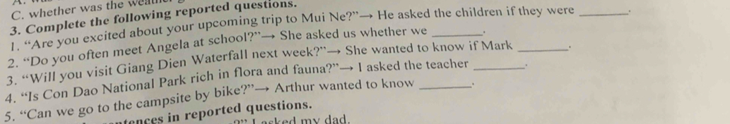 whether was the weatht 
3. Complete the following reported questions. 
1. “Are you excited about your upcoming trip to Mui Ne?”→ He asked the children if they were 
2. “Do you often meet Angela at school?”→ She asked us whether we _. _. 
3. “Will you visit Giang Dien Waterfall next week?”→ She wanted to know if Mark _. 
4. “Is Con Dao National Park rich in flora and fauna?”→ I asked the teacher _. 
5. “Can we go to the campsite by bike?”→ Arthur wanted to know _. 
ences in reported questions. 
sked my dad.