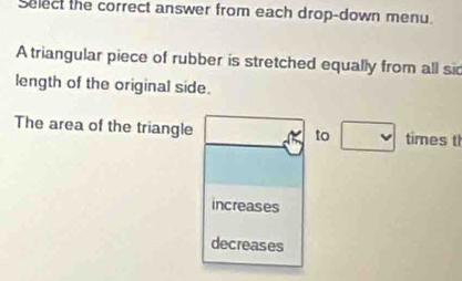 Select the correct answer from each drop-down menu. 
A triangular piece of rubber is stretched equally from all sid 
length of the original side. 
The area of the triangle times t 
to 
increases 
decreases