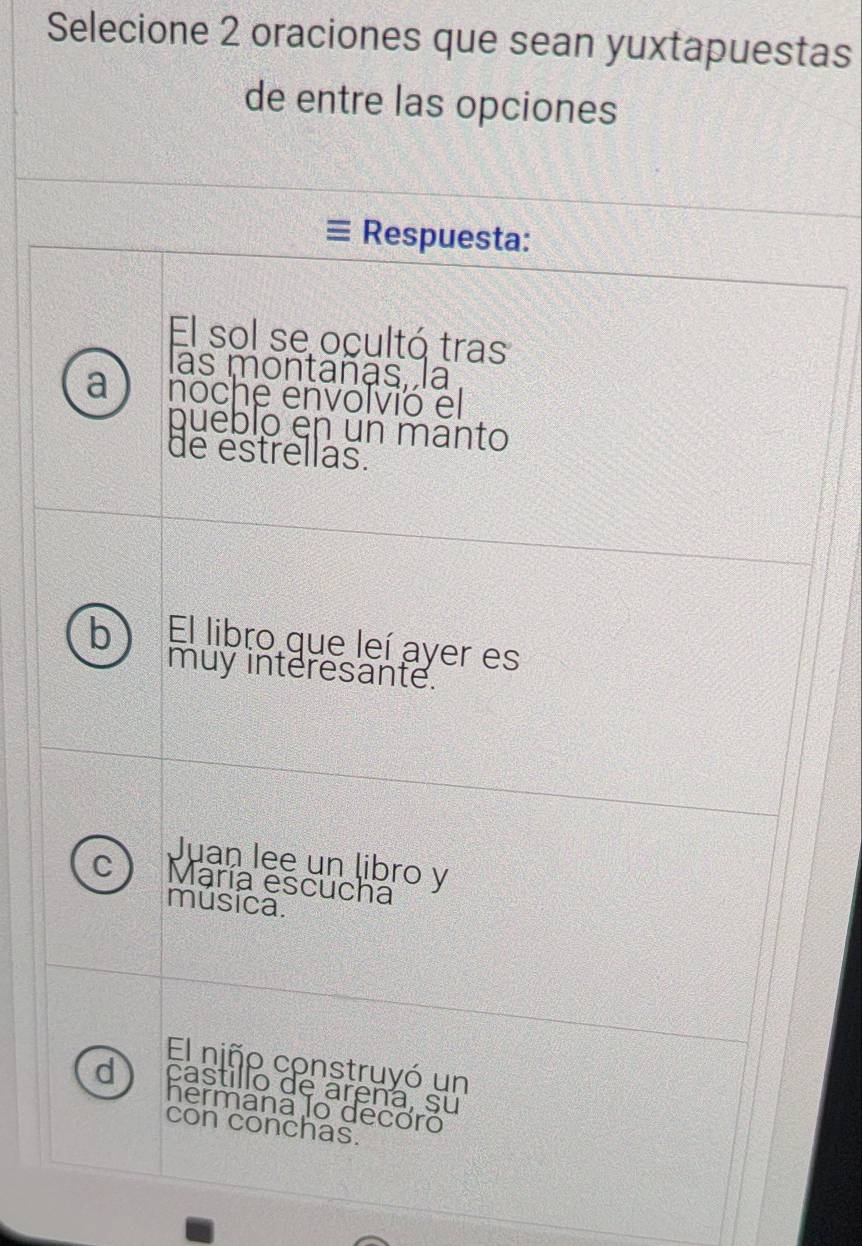 Selecione 2 oraciones que sean yuxtapuestas
de entre las opciones
Respuesta:
El sol se ocultó tras
las montañas, la
a noche envolvió el
puéblo en un manto
de estrellas.
b El libro que leí ayer es
muy interesante.
Juan lee un libro y
C María escucha
música.
El niño construyó un
d castillo de arena, su
hermana lo decoró
con conchas.