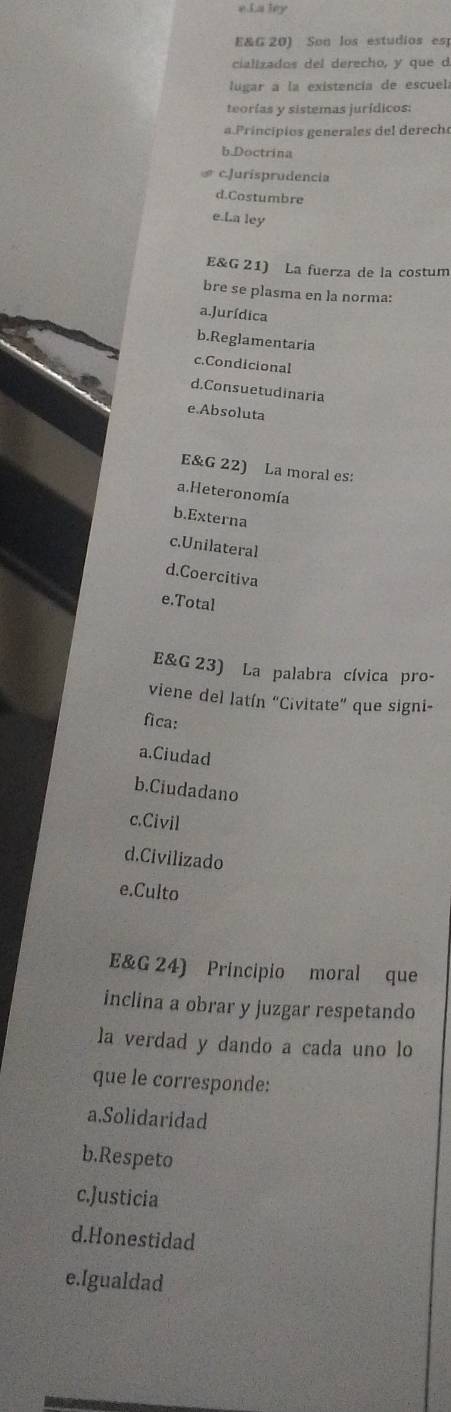 La ley
E&G 20) Son los estudios est
cializados del derecho, y que d
lugar a la existencia de escuela
teorías y sistemas jurídicos:
a.Principios generales del derecho
b.Doctrina
# c.Jurisprudencia
d.Costumbre
e.La ley
E&G 21) La fuerza de la costum
bre se plasma en la norma:
a.Jurídica
b.Reglamentaria
c.Condicional
d.Consuetudinaria
e.Absoluta
E&G 22) La moral es:
a.Heteronomía
b.Externa
c.Unilateral
d.Coercitiva
e.Total
E&G 23) La palabra cívica pro-
viene del latín “Civitate” que signi-
fica:
a.Ciudad
b.Ciudadano
c.Civil
d.Civilizado
e.Culto
E&G 24) Principio moral que
inclina a obrar y juzgar respetando
la verdad y dando a cada uno lo
que le corresponde:
a.Solidaridad
b.Respeto
c.Justicia
d.Honestidad
e.Igualdad