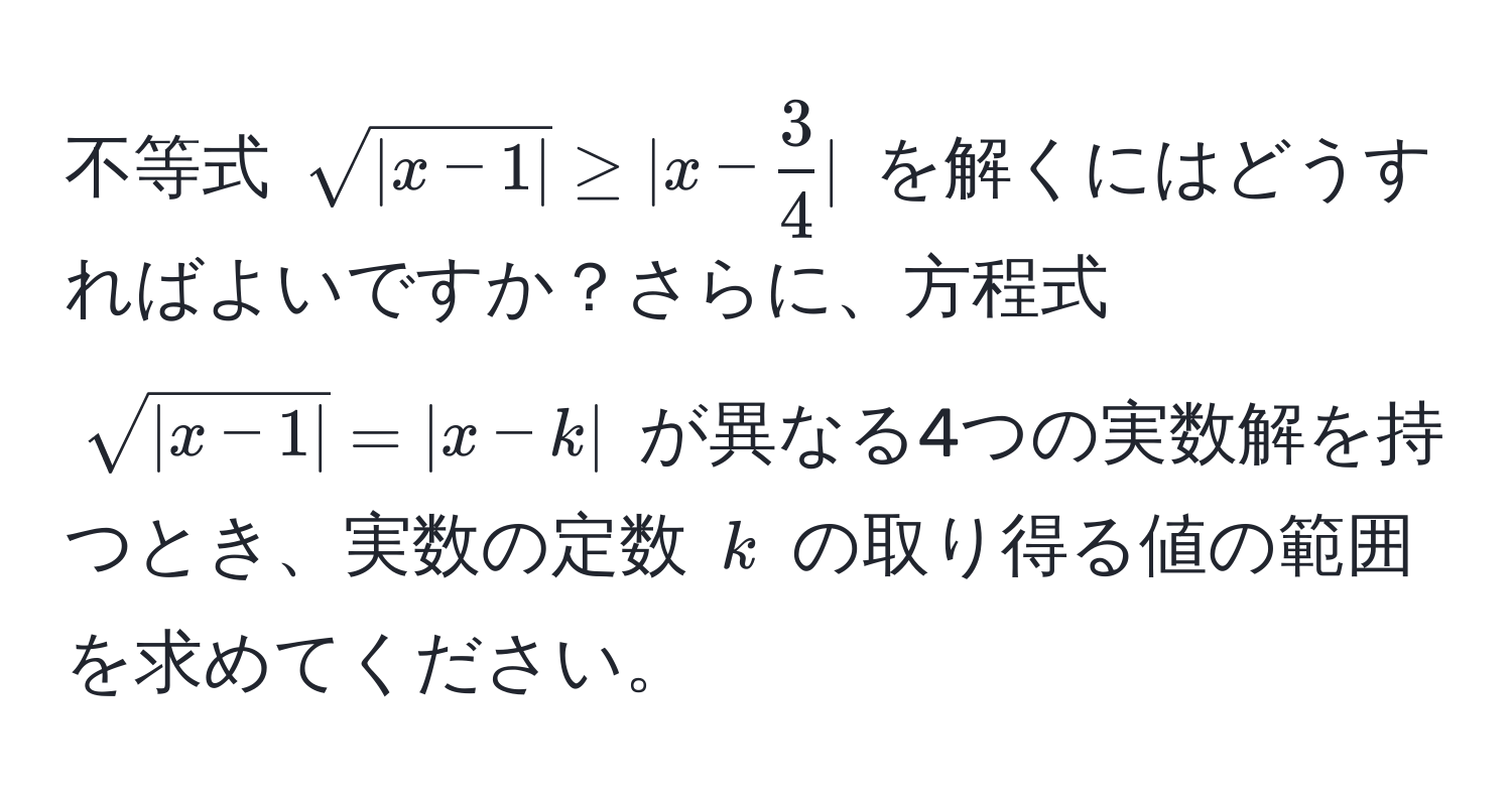 不等式 $sqrt(|x-1|) ≥ |x -  3/4 |$ を解くにはどうすればよいですか？さらに、方程式 $sqrt(|x-1|) = |x-k|$ が異なる4つの実数解を持つとき、実数の定数 $k$ の取り得る値の範囲を求めてください。