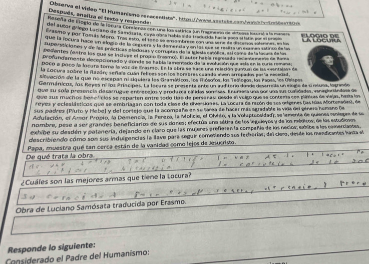 Observa el video “El Humanismo renacentista". https://www.voutube.com/watch?v=Em50eeY8Osk
Después, analiza el texto y responde:
Reseña de Elogio de la locura Comienza con una loa satírica (un fragmento de virtuosa locura) a la manera
del autor griego Luciano de Samósata, cuya obra había sido traducida hacía poco al latín por el propio FlÖgio dE
Erasmo y por Tomás Moro. Tras esto, el tono se ensombrece con una serie de discursos solemnes, en los LALOCURA
que la locura hace un elogio de la ceguera y la demencia y en los que se realiza un examen satírico de las
supersticiones y de las prácticas pladosas y corruptas de la Iglesla católica, así como de la locura de los
pedantes (entre los que se incluye el propio Erasmo). El autor había regresado recientemente de Roma
profundamente decepcionado y donde se había lamentado de la evolución que vela en la curía romana:
poco a poco la locura toma la voz de Erasmo. En la obra se hace una relación puntual de las «ventajas» de
la Locura sobre la Razón; señala cuán felices son los hombres cuando viven arropados por la necedad,
situación de la que no escapan ni siquiera los Gramáticos, los Filósofos, los Teólogos, los Papas, los Obispos
Germánicos, los Reyes ni los Príncipes. La locura se presenta ante un auditorio donde desarrolla un elogio de sí misma, logrando
que su sola presencia desarrugue entrecejos y produzca cálidas sonrisas. Enumera una por una sus cualidades, vanagloriándose de
que sus muchos beneficios se reparten entre todo tipo de personas: desde el vulgo que se contenta con pláticas de viejas, hasta los
reyes y eclesiásticos que se embriagan con toda clase de diversiones. La Locura da razón de sus orígenes (las Islas Afortunadas), de
sus padres (Pluto y Hebe) y del cortejo que la acompaña en su tarea de hacer más agradable la vida del género humano (la
Adulación, el Aror Propio, la Demencia, la Pereza, la Molicie, el Olvido, y la Voluptuosidad); se lamenta de quienes reniegan de su
nombre, pese a ser grandes beneficiarios de sus dones; efectúa una sátira de los leguleyos y de los médicos; de los estudiosos
exhibe su desdén y patanería, dejando en claro que las mujeres prefieren la compañía de los necios; exhibe a los comerciantes,
describiendo cómo son sus indulgencias la llave para seguir cometiendo sus fechorías; del clero, desde los mendicantes hasta el
Papa, muestra qué tan cerca están de la vanidad como lejos de Jesucristo.
De qué trata la obra.
¿Cuáles son las mejores armas que tiene la Locura?
Obra de Luciano Samósata traducida por Erasmo.
Responde lo siguiente:
Considerado el Padre del Humanismo: