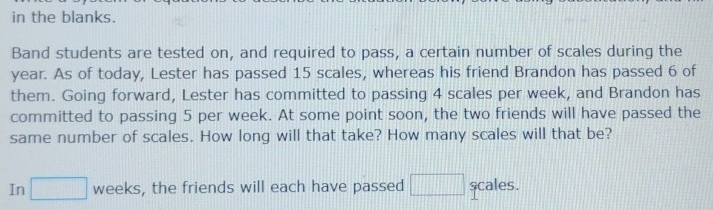 in the blanks. 
Band students are tested on, and required to pass, a certain number of scales during the
year. As of today, Lester has passed 15 scales, whereas his friend Brandon has passed 6 of 
them. Going forward, Lester has committed to passing 4 scales per week, and Brandon has 
committed to passing 5 per week. At some point soon, the two friends will have passed the 
same number of scales. How long will that take? How many scales will that be? 
In □ weeks, the friends will each have passed □ scales.