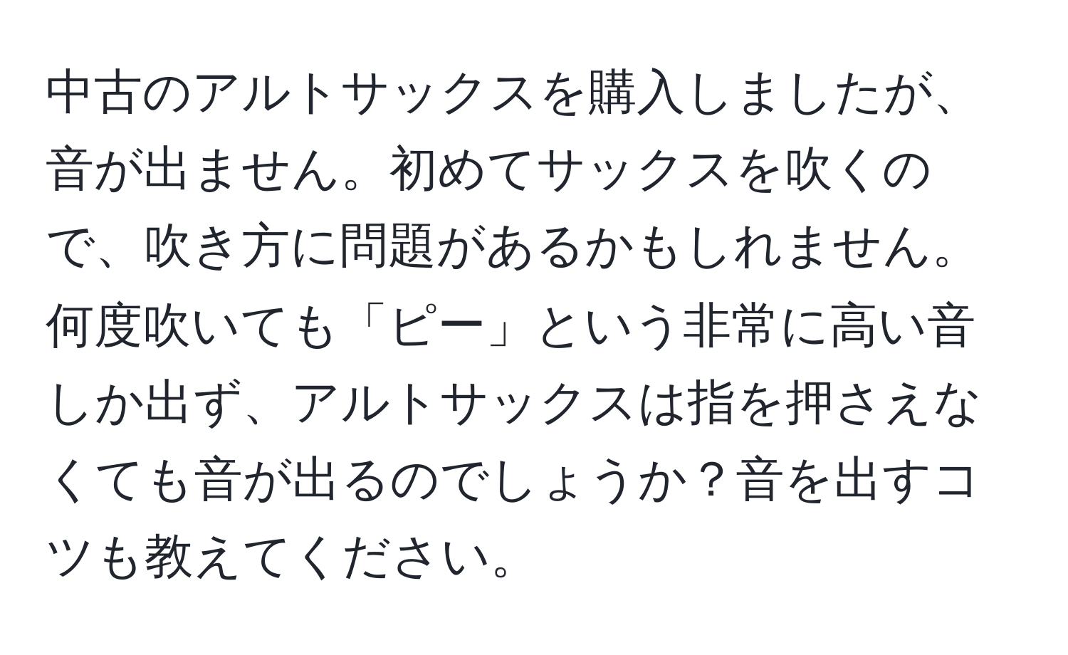 中古のアルトサックスを購入しましたが、音が出ません。初めてサックスを吹くので、吹き方に問題があるかもしれません。何度吹いても「ピー」という非常に高い音しか出ず、アルトサックスは指を押さえなくても音が出るのでしょうか？音を出すコツも教えてください。