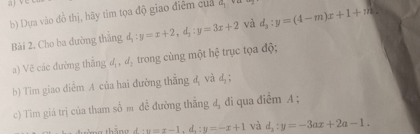 ajve 
b) Dựa vào đồ thị, hãy tìm tọa độ giao điểm của a_1 va 
Bài 2. Cho ba đường thắng d_1:y=x+2, d_2:y=3x+2 và d_3:y=(4-m)x+1+m. 
a) Vẽ các đường thắng d_1, d_2 trong cùng một hệ trục tọa độ; 
b) Tìm giao điểm A của hai đường thắng d_1 và d_2; 
c) Tìm giá trị của tham shat o m để đường thắng d_3 đi qua điểm A; 
. y=x-1, d_2:y=-x+1 và d_3:y=-3ax+2a-1.