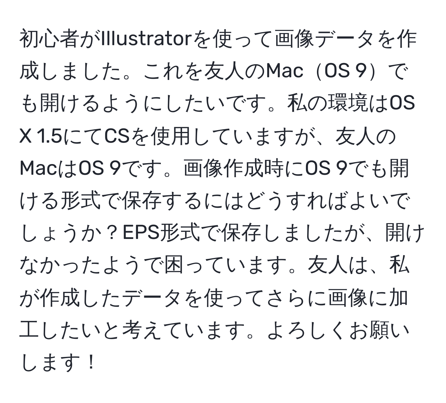 初心者がIllustratorを使って画像データを作成しました。これを友人のMacOS 9でも開けるようにしたいです。私の環境はOS X 1.5にてCSを使用していますが、友人のMacはOS 9です。画像作成時にOS 9でも開ける形式で保存するにはどうすればよいでしょうか？EPS形式で保存しましたが、開けなかったようで困っています。友人は、私が作成したデータを使ってさらに画像に加工したいと考えています。よろしくお願いします！