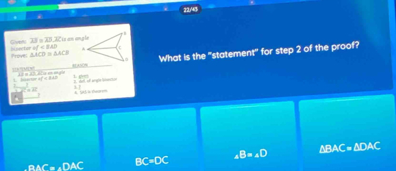 22/43
hisecto of Given: overline AB≌ overline AD, overline AC is an angle B
Proves △ ACD≌ △ ACB A (
ASON What is the "statement" for step 2 of the proof?
SAT t Th o 3t Aéia en en gle 1 gm
1. biwur af 2. def, of angle bisector
3
C≌ AC 4. SAS Is theorem
B△ C=∠ DAC BC=DC _4B=_4D △ BAC≌ △ DAC