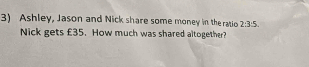 Ashley, Jason and Nick share some money in the ratio 2:3:5. 
Nick gets £35. How much was shared altogether?