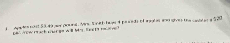 Apples cost $3.49 per pound. Mrs. 5mith buys 4 pounds of apples and gives the cashier a $20
bill. How much change will Mrs. Smith receive?