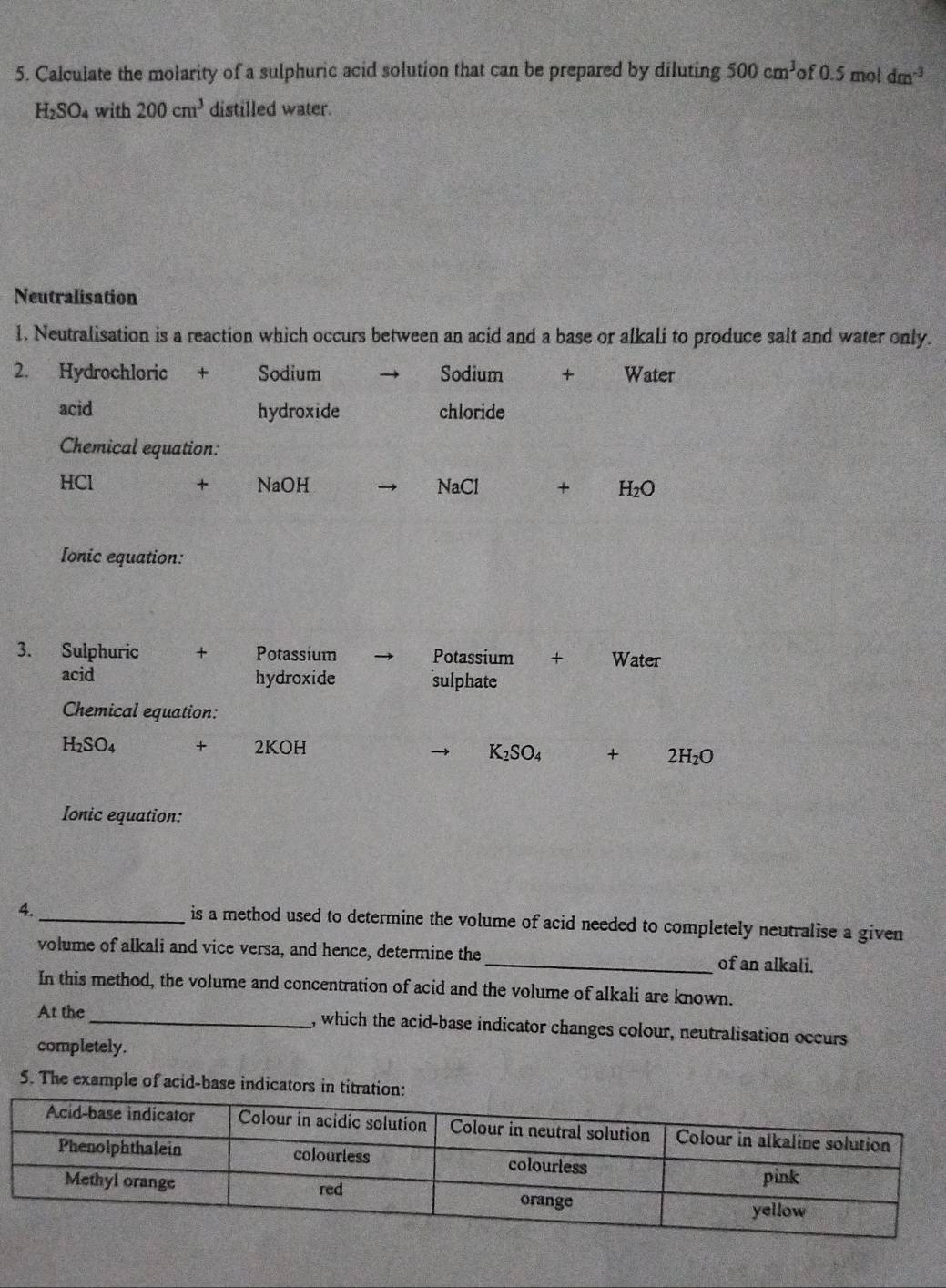 Calculate the molarity of a sulphuric acid solution that can be prepared by diluting 500cm^3 of 0.5 mc 1dm^(-3)
H_2SO_4 with 200cm^3 distilled water. 
Neutralisation 
1. Neutralisation is a reaction which occurs between an acid and a base or alkali to produce salt and water only. 
2. Hydrochloric + Sodium Sodium + Water 
acid hydroxide chloride 
Chemical equation:
HCl + NaOH NaCl + H_2O
Ionic equation: 
3. Sulphuric + Potassium Potassium + Water 
acid hydroxide sulphate 
Chemical equation:
H_2SO_4 + 2KOH + 2 H_2O
K_2SO_4
Ionic equation: 
4. 
_is a method used to determine the volume of acid needed to completely neutralise a given 
volume of alkali and vice versa, and hence, determine the_ of an alkali. 
In this method, the volume and concentration of acid and the volume of alkali are known. 
At the_ , which the acid-base indicator changes colour, neutralisation occurs 
completely. 
5. The example of acid-base indicators in tit