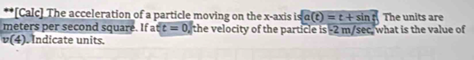 [Calc] The acceleration of a particle moving on the x-axis is a(t)=t+sin t The units are
meters per second square. If a tt=0, the velocity of the particle is -2 m/sec what is the value of
v(4) Indicate units.