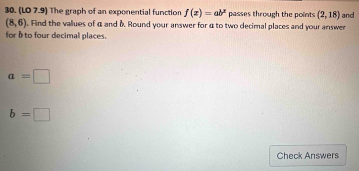 (LO 7.9) The graph of an exponential function f(x)=ab^x passes through the points (2,18) and
(8,6). Find the values of a and b. Round your answer for a to two decimal places and your answer 
for bto four decimal places.
a=□
b=□
Check Answers