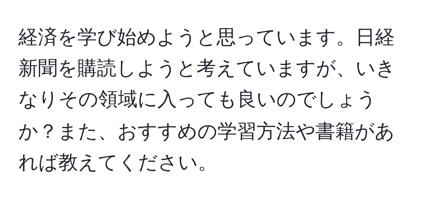 経済を学び始めようと思っています。日経新聞を購読しようと考えていますが、いきなりその領域に入っても良いのでしょうか？また、おすすめの学習方法や書籍があれば教えてください。