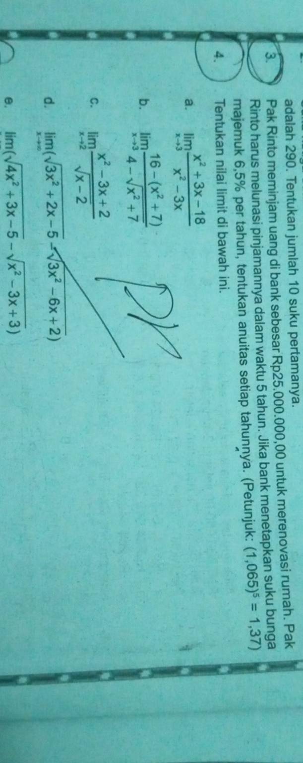 adalah 290. Tentukan jumlah 10 suku pertamanya. 
3. Pak Rinto meminjam uang di bank sebesar Rp25.000.000,00 untuk merenovasi rumah. Pak 
Rinto harus melunasi pinjamannya dalam waktu 5 tahun. Jika bank menetapkan suku bunga 
majemuk 6,5% per tahun, tentukan anuitas setiap tahunṇya. (Petunjuk: (1,065)^5=1,37)
4. Tentukan nilai limit di bawah ini. 
a. limlimits _xto 3 (x^2+3x-18)/x^2-3x 
b. limlimits _xto 3 (16-(x^2+7))/4-sqrt(x^2+7) 
C. limlimits _xto 2 (x^2-3x+2)/sqrt(x-2) 
d. limlimits _xto ∈fty (sqrt(3x^2+2x-5)-sqrt(3x^2-6x+2))
e. lim(sqrt(4x^2+3x-5)-sqrt(x^2-3x+3))
