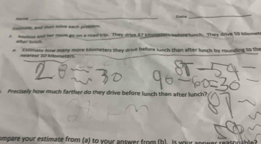 Date 
_ 
Essimate, and then solve each problem. 
1. Mellssa and her mom go on a road trip. They drive 87 kilometers before lunch. They drive 59 kilomet
äfter lünch 
a. Extimate how many more kilometers they drive before lunch than after lunch by rounding to the 
nearest 10 kilometers. 
. Precisely how much farther do they drive before lunch than after lunch? 
compare your estimate from (a) to your answer from (b). Is your answer reasonable?