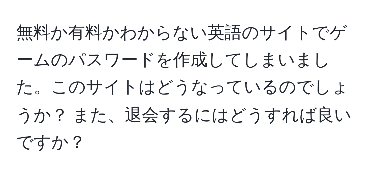 無料か有料かわからない英語のサイトでゲームのパスワードを作成してしまいました。このサイトはどうなっているのでしょうか？ また、退会するにはどうすれば良いですか？