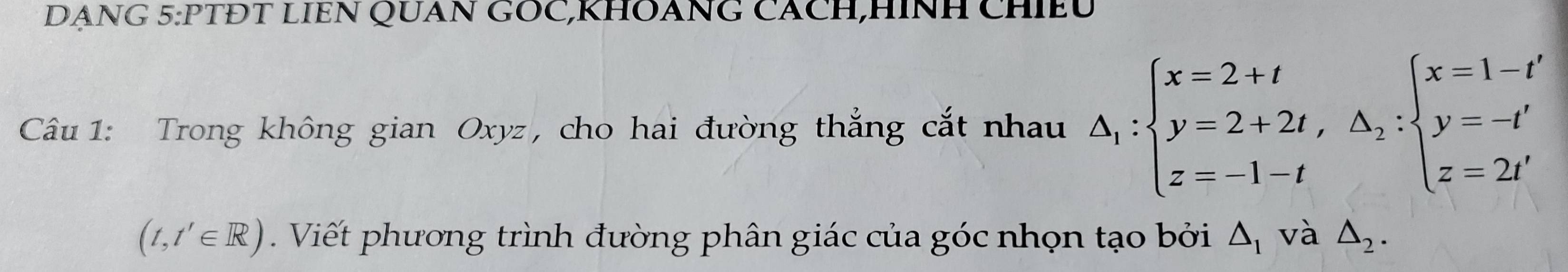 DANG 5:PTĐT LIEN QUAN GOC,KHOANG CACH,HINH CHIEU 
Câu 1: Trong không gian Oxyz, cho hai đường thẳng cắt nhau A_1:beginarrayl x=2+t y=2+2t,A,:beginarrayl x=1-t' y=-t' z=2t'endarray.
(t,t'∈ R). Viết phương trình đường phân giác của góc nhọn tạo bởi △ _1 và △ _2.