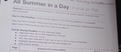 All Summer in a Day | Focus on Plot 
discussing plot 
Purpose: to analyze how plot develops in a text and to use subject specific vocabulary witen 
Part A | Pre-Reading: In your journal, respond to the following questions in a paragraph 
How important is sunlight? What would life be like if the sun only came out for a small peried of time once on 
twice a year? What would you miss? How might life be different? 
Part B | During Reading: As you read each page. 
make jot notes as to what happened in the plot. 
Highlight unfamiliar words 
You may also note text to self, text to text or text to world connections. 
Highlight figurative language (similes and metaphors) 
Add a quick sketch. 
Page Summary/Connection/Notes