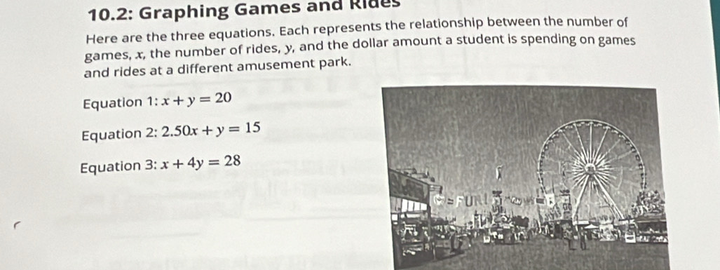 10.2: Graphing Games and Rides 
Here are the three equations. Each represents the relationship between the number of 
games, x, the number of rides, y, and the dollar amount a student is spending on games 
and rides at a different amusement park. 
Equation 1 : x+y=20
Equation 2: 2.50x+y=15
Equation 3: x+4y=28