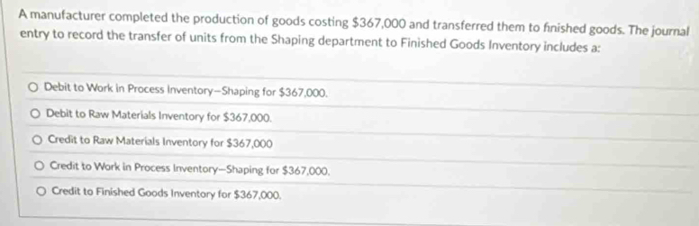 A manufacturer completed the production of goods costing $367,000 and transferred them to fnished goods. The journal
entry to record the transfer of units from the Shaping department to Finished Goods Inventory includes a:
Debit to Work in Process Inventory—Shaping for $367,000.
Debit to Raw Materials Inventory for $367,000.
Credit to Raw Materials Inventory for $367,000
Credit to Work in Process Inventory—Shaping for $367,000.
Credit to Finished Goods Inventory for $367,000.